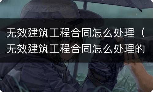 无效建筑工程合同怎么处理（无效建筑工程合同怎么处理的）