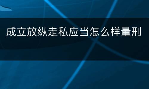 成立放纵走私应当怎么样量刑