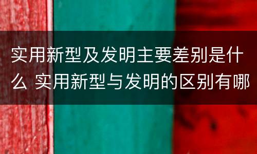 实用新型及发明主要差别是什么 实用新型与发明的区别有哪些