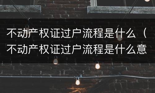 不动产权证过户流程是什么（不动产权证过户流程是什么意思）