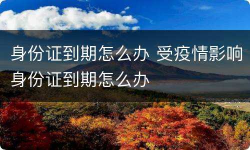 身份证到期怎么办 受疫情影响身份证到期怎么办