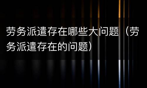 劳务派遣存在哪些大问题（劳务派遣存在的问题）