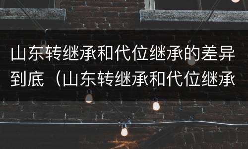 山东转继承和代位继承的差异到底（山东转继承和代位继承的差异到底是什么）