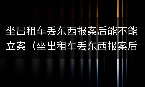 坐出租车丢东西报案后能不能立案（坐出租车丢东西报案后立案吗）