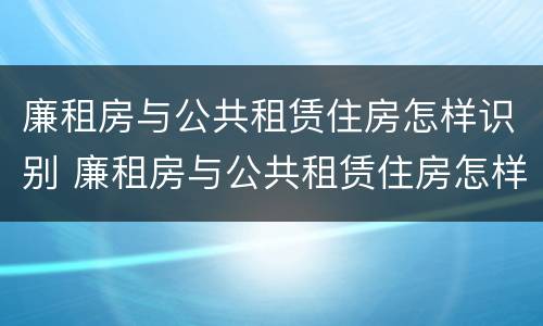 廉租房与公共租赁住房怎样识别 廉租房与公共租赁住房怎样识别的