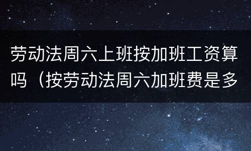 劳动法周六上班按加班工资算吗（按劳动法周六加班费是多少）