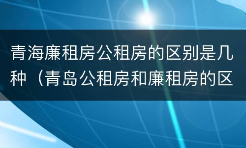 青海廉租房公租房的区别是几种（青岛公租房和廉租房的区别）