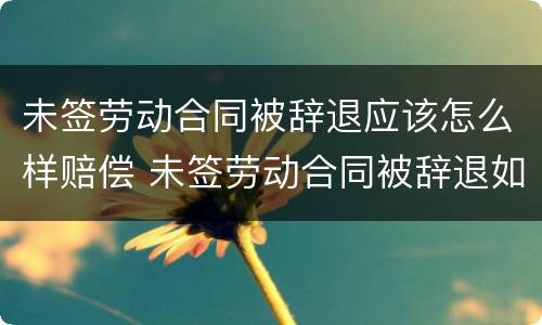 未签劳动合同被辞退应该怎么样赔偿 未签劳动合同被辞退如何赔偿
