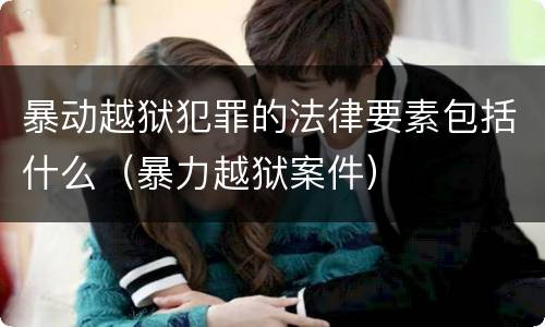 暴动越狱犯罪的法律要素包括什么（暴力越狱案件）