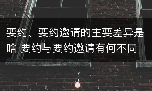 要约、要约邀请的主要差异是啥 要约与要约邀请有何不同
