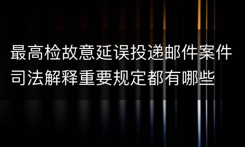 最高检故意延误投递邮件案件司法解释重要规定都有哪些
