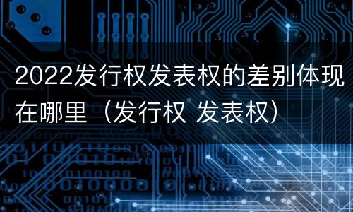 2022发行权发表权的差别体现在哪里（发行权 发表权）