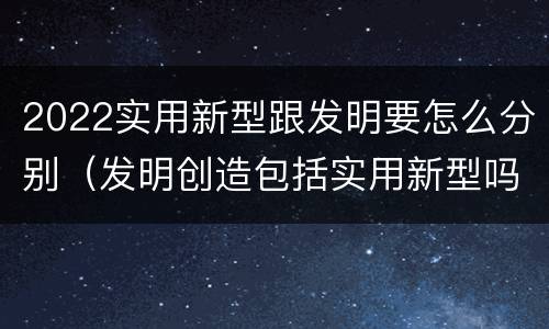 2022实用新型跟发明要怎么分别（发明创造包括实用新型吗）