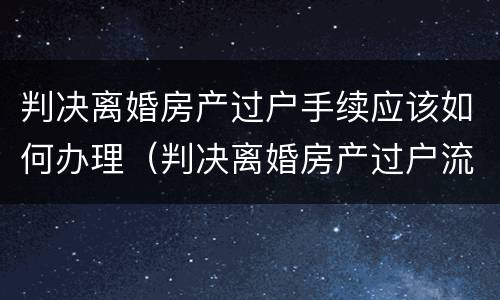 判决离婚房产过户手续应该如何办理（判决离婚房产过户流程）