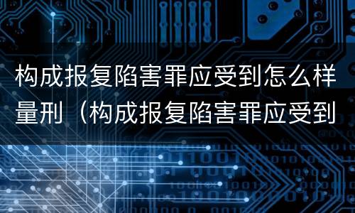 构成报复陷害罪应受到怎么样量刑（构成报复陷害罪应受到怎么样量刑的处罚）