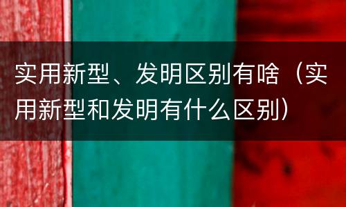 实用新型、发明区别有啥（实用新型和发明有什么区别）