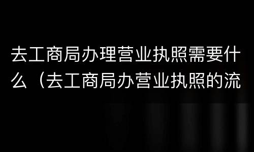去工商局办理营业执照需要什么（去工商局办营业执照的流程）