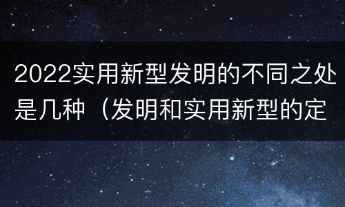 2022实用新型发明的不同之处是几种（发明和实用新型的定义）