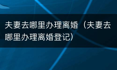 夫妻去哪里办理离婚（夫妻去哪里办理离婚登记）