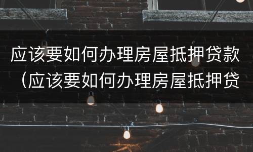 应该要如何办理房屋抵押贷款（应该要如何办理房屋抵押贷款呢）