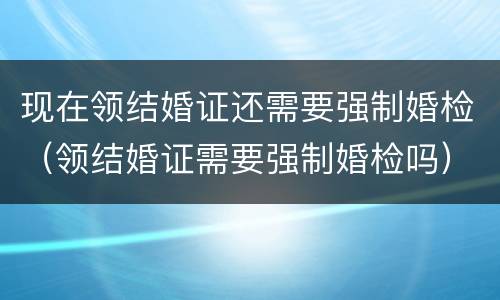 现在领结婚证还需要强制婚检（领结婚证需要强制婚检吗）