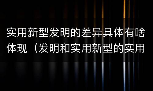 实用新型发明的差异具体有啥体现（发明和实用新型的实用性）