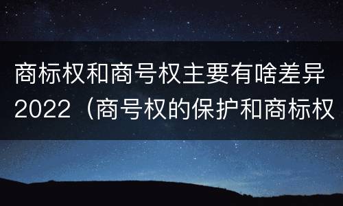 商标权和商号权主要有啥差异2022（商号权的保护和商标权的保护一样是全国性范围的）