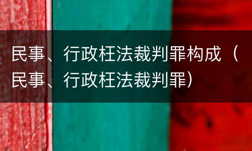民事、行政枉法裁判罪构成（民事、行政枉法裁判罪）