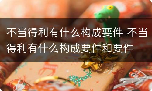 不当得利有什么构成要件 不当得利有什么构成要件和要件