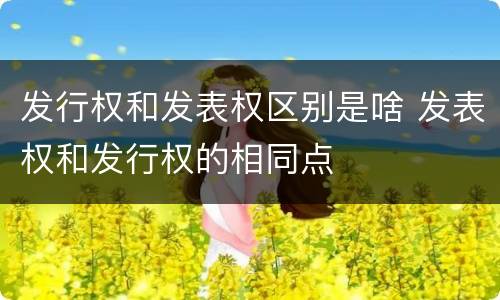 发行权和发表权区别是啥 发表权和发行权的相同点