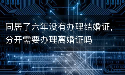 同居了六年没有办理结婚证，分开需要办理离婚证吗