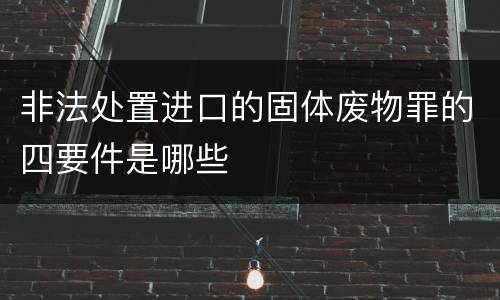 非法处置进口的固体废物罪的四要件是哪些
