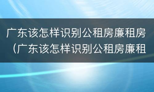 广东该怎样识别公租房廉租房（广东该怎样识别公租房廉租房呢）