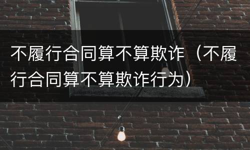 不履行合同算不算欺诈（不履行合同算不算欺诈行为）