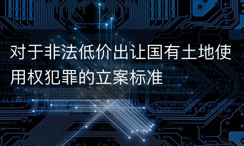 对于非法低价出让国有土地使用权犯罪的立案标准