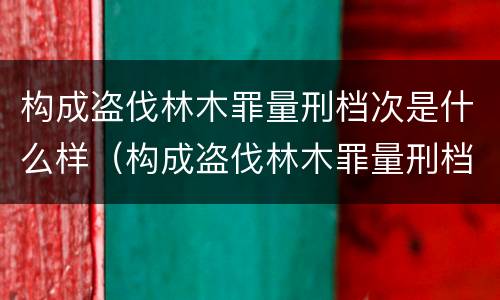 构成盗伐林木罪量刑档次是什么样（构成盗伐林木罪量刑档次是什么样的）