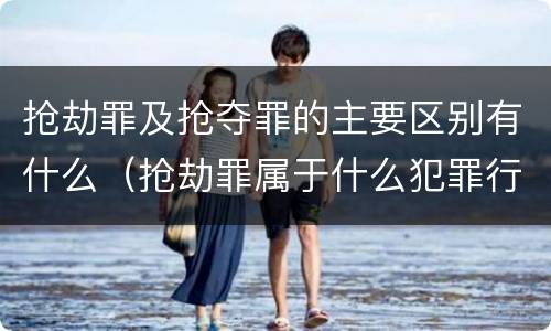 抢劫罪及抢夺罪的主要区别有什么（抢劫罪属于什么犯罪行为）