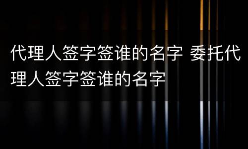 代理人签字签谁的名字 委托代理人签字签谁的名字