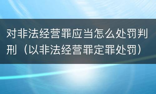 对非法经营罪应当怎么处罚判刑（以非法经营罪定罪处罚）