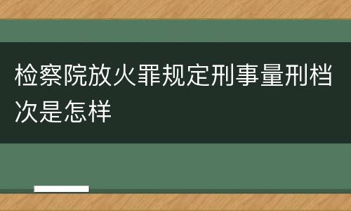 检察院放火罪规定刑事量刑档次是怎样