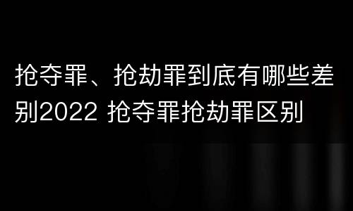 抢夺罪、抢劫罪到底有哪些差别2022 抢夺罪抢劫罪区别