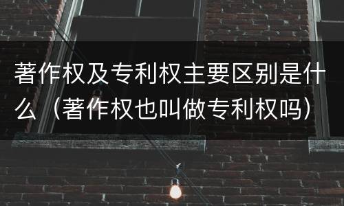 著作权及专利权主要区别是什么（著作权也叫做专利权吗）