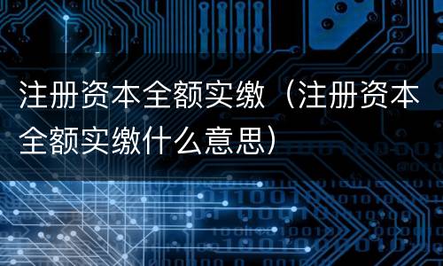 注册资本全额实缴（注册资本全额实缴什么意思）