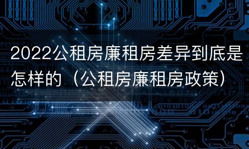 2022公租房廉租房差异到底是怎样的（公租房廉租房政策）