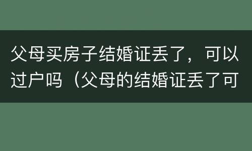 父母买房子结婚证丢了，可以过户吗（父母的结婚证丢了可以把房子过户给子女吗）