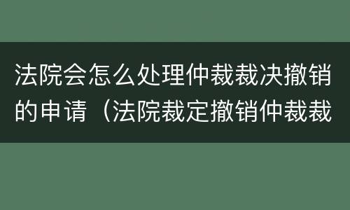法院会怎么处理仲裁裁决撤销的申请（法院裁定撤销仲裁裁决案件后怎么办）