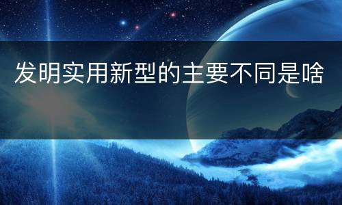 发明实用新型的主要不同是啥
