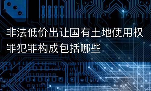 非法低价出让国有土地使用权罪犯罪构成包括哪些