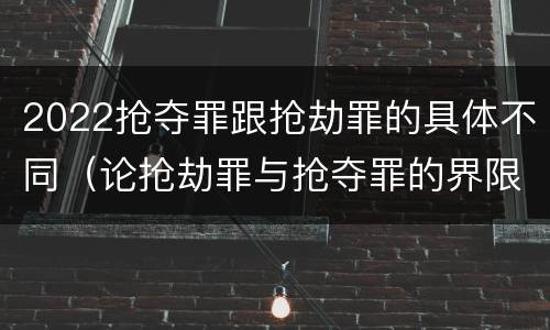 2022抢夺罪跟抢劫罪的具体不同（论抢劫罪与抢夺罪的界限）
