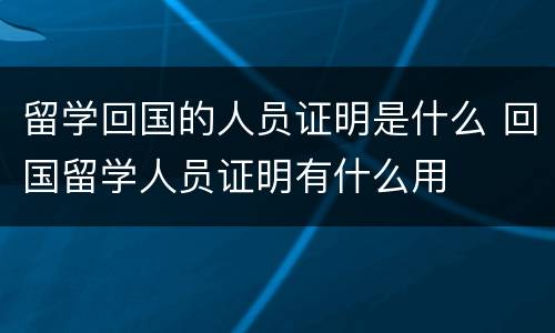 留学回国的人员证明是什么 回国留学人员证明有什么用